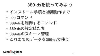 8
389-dsを使ってみよう
●
インストール手順と初期動作まで
●
ldapコマンド
●
389-dsを制御するコマンド
●
389-dsの設定値たち
●
389-dsのスキーマ管理
●
これまでのデータを389-dsで使う
 