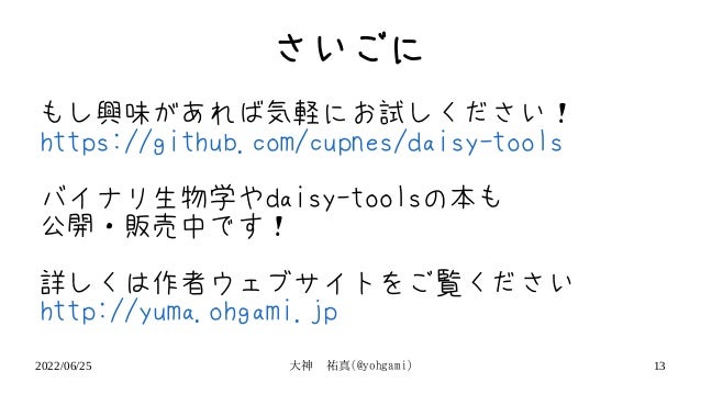 2022/06/25 大神　祐真(@yohgami) 13
さいごに
もし興味があれば気軽にお試しください！
https://github.com/cupnes/daisy-tools
バイナリ生物学やdaisy-toolsの本も
公開・販売中です！
詳しくは作者ウェブサイトをご覧ください
http://yuma.ohgami.jp
 