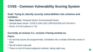 12
CVSS - Common Vulnerability Scoring System
Goal: Trying to classify security vulnerabilities into schemes and
numbers.
• Base Vector, Temporal Vector, Environmental Vector
• Sample Base Vector: CVSS:3.1/AV:L/AC:L/PR:N/UI:R/S:U/C:H/I:H/A:H
• Score: 0.0-10.0 (above is 7.8)
Currently at revision 3.1, revision 4 being worked on.
Facts:
• As security issues are programmatic, translation into a simple arithmetic vector is
hard
• Not all criteria map well
• There is a lot of human judgment involved, rating might vary
 