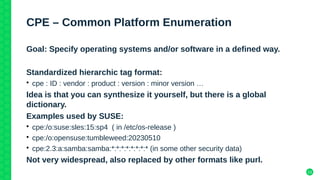 13
CPE – Common Platform Enumeration
Goal: Specify operating systems and/or software in a defined way.
Standardized hierarchic tag format:
• cpe : ID : vendor : product : version : minor version …
Idea is that you can synthesize it yourself, but there is a global
dictionary.
Examples used by SUSE:
• cpe:/o:suse:sles:15:sp4 ( in /etc/os-release )
• cpe:/o:opensuse:tumbleweed:20230510
• cpe:2.3:a:samba:samba:*:*:*:*:*:*:*:* (in some other security data)
Not very widespread, also replaced by other formats like purl.
 