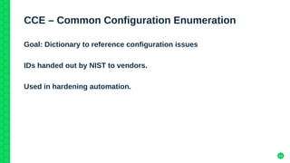 14
CCE – Common Configuration Enumeration
Goal: Dictionary to reference configuration issues
IDs handed out by NIST to vendors.
Used in hardening automation.
 