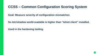 15
CCSS – Common Configuration Scoring System
Goal: Measure severity of configuration mismatches
So /etc/shadow world-readable is higher than “telnet client” installed.
Used in the hardening tooling.
 
