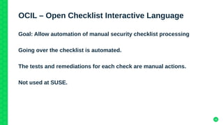 16
OCIL – Open Checklist Interactive Language
Goal: Allow automation of manual security checklist processing
Going over the checklist is automated.
The tests and remediations for each check are manual actions.
Not used at SUSE.
 