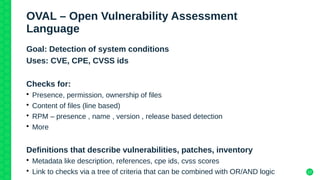 17
OVAL – Open Vulnerability Assessment
Language
Goal: Detection of system conditions
Uses: CVE, CPE, CVSS ids
Checks for:
• Presence, permission, ownership of files
• Content of files (line based)
• RPM – presence , name , version , release based detection
• More
Definitions that describe vulnerabilities, patches, inventory
• Metadata like description, references, cpe ids, cvss scores
• Link to checks via a tree of criteria that can be combined with OR/AND logic
 