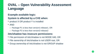 18
OVAL – Open Vulnerability Assessment
Language
Example available logic:
System is affected by a CVE when:
• product X OR product Y is installed
• AND
– Package P1 is less than version1-release1, OR
– Package P2 is less than version2-release2
/etc/shadow has insecure permissions:
• File permission of /etc/shadow is not MODE 640, OR
• File ownership of /etc/shadow is not USER root, OR
• Group ownership of /etc/shadow is not GROUP shadow
 