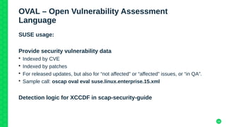 19
OVAL – Open Vulnerability Assessment
Language
SUSE usage:
Provide security vulnerability data
• Indexed by CVE
• Indexed by patches
• For released updates, but also for “not affected” or “affected” issues, or “in QA”.
• Sample call: oscap oval eval suse.linux.enterprise.15.xml
Detection logic for XCCDF in scap-security-guide
 