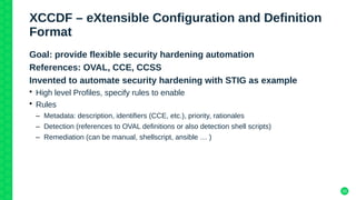 20
XCCDF – eXtensible Configuration and Definition
Format
Goal: provide flexible security hardening automation
References: OVAL, CCE, CCSS
Invented to automate security hardening with STIG as example
• High level Profiles, specify rules to enable
• Rules
– Metadata: description, identifiers (CCE, etc.), priority, rationales
– Detection (references to OVAL definitions or also detection shell scripts)
– Remediation (can be manual, shellscript, ansible … )
 