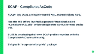 21
SCAP - ComplianceAsCode
XCCDF and OVAL are heavily nested XML, manual editing hard.
Red Hat and others invented a generator framework called
“ComplianceAsCode” which can generate various formats out its
tree.
SUSE is developing their own SCAP profiles together with the
ComplianceAsCode community.
Shipped in “scap-security-guide” package.
 