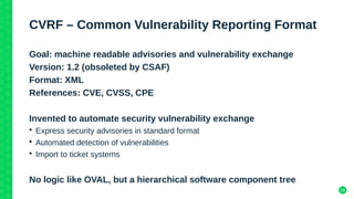 24
CVRF – Common Vulnerability Reporting Format
Goal: machine readable advisories and vulnerability exchange
Version: 1.2 (obsoleted by CSAF)
Format: XML
References: CVE, CVSS, CPE
Invented to automate security vulnerability exchange
• Express security advisories in standard format
• Automated detection of vulnerabilities
• Import to ticket systems
No logic like OVAL, but a hierarchical software component tree
 