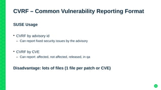 25
CVRF – Common Vulnerability Reporting Format
SUSE Usage
• CVRF by advisory id
– Can report fixed security issues by the advisory
• CVRF by CVE
– Can report: affected, not affected, released, in qa
Disadvantage: lots of files (1 file per patch or CVE)
 