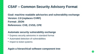 26
CSAF – Common Security Advisory Format
Goal: machine readable advisories and vulnerability exchange
Version: 2.0 (replaces CVRF)
Format: JSON
References: CVE, CVSS, CPE
Automate security vulnerability exchange
• Express security advisories in standard format
• Automated detection of vulnerabilities
• Import to ticket systems
Again a hierarchical software component tree
 