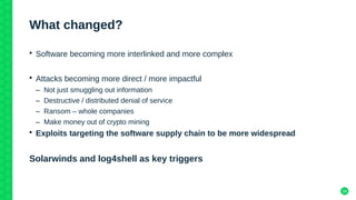 29
What changed?
• Software becoming more interlinked and more complex
• Attacks becoming more direct / more impactful
– Not just smuggling out information
– Destructive / distributed denial of service
– Ransom – whole companies
– Make money out of crypto mining
• Exploits targeting the software supply chain to be more widespread
Solarwinds and log4shell as key triggers
 