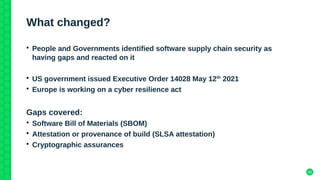 30
What changed?
• People and Governments identified software supply chain security as
having gaps and reacted on it
• US government issued Executive Order 14028 May 12th
2021
• Europe is working on a cyber resilience act
Gaps covered:
• Software Bill of Materials (SBOM)
• Attestation or provenance of build (SLSA attestation)
• Cryptographic assurances
 