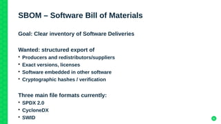 31
SBOM – Software Bill of Materials
Goal: Clear inventory of Software Deliveries
Wanted: structured export of
• Producers and redistributors/suppliers
• Exact versions, licenses
• Software embedded in other software
• Cryptographic hashes / verification
Three main file formats currently:
• SPDX 2.0
• CycloneDX
• SWID
 