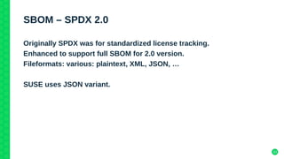 33
SBOM – SPDX 2.0
Originally SPDX was for standardized license tracking.
Enhanced to support full SBOM for 2.0 version.
Fileformats: various: plaintext, XML, JSON, …
SUSE uses JSON variant.
 
