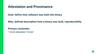 37
Attestation and Provenance
Goal: define how software was built into binary
Why: defined description how a binary was built, reproducibility
Primary contender:
• SLSA attestation “in-toto”
 