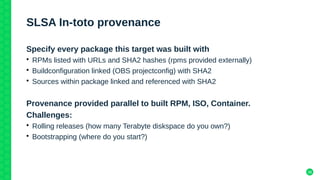 38
SLSA In-toto provenance
Specify every package this target was built with
• RPMs listed with URLs and SHA2 hashes (rpms provided externally)
• Buildconfiguration linked (OBS projectconfig) with SHA2
• Sources within package linked and referenced with SHA2
Provenance provided parallel to built RPM, ISO, Container.
Challenges:
• Rolling releases (how many Terabyte diskspace do you own?)
• Bootstrapping (where do you start?)
 