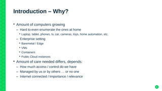 6
Introduction – Why?
• Amount of computers growing
– Hard to even enumerate the ones at home
• Laptop, tablet, phones, tv, car, cameras, toys, home automation, etc.
– Enterprise setting
• Baremetal / Edge
• VMs
• Containers
• Public Cloud instances
• Amount of care needed differs, depends:
– How much access / control do we have
– Managed by us or by others … or no one
– Internet connected / Importance / relevance
 