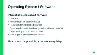 8
Operating System / Software
Interesting pieces about software
• Lifecycle
• Affectedness by security issues
• Recursion for embedded sources
• Recursion for static builds (e.g. builds with go, rust etc)
• Dependency on build environment
• How to proof or verify this is correct
Manual work impossible, automate everything!
 