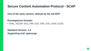 10
Secure Content Automation Protocol - SCAP
One of the early comers, defined by the US NIST
Encompasses formats:
• OVAL, XCCDF, OCIL, ARF, CCE, CPE, CVE, CVSS, CCSS
Standard Version: 1.3
Supporting tool: openscap
 