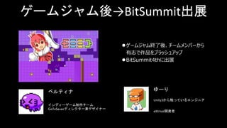 ゲームジャム後→BitSummit出展
ゲームジャム終了後、チームメンバーから
有志で作品をブラッシュアップ
BitSummit4thに出展
インディーゲーム制作チーム
GoToSevenディレクター兼デザイナー
Unity3から触っているエンジニア
eXtrival開発者
ベルティナ ゆーり
 