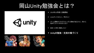 岡山Unity勉強会とは？
• 2014年10月頃に活動開始
• Unityやってみたい、学びたい
• ゲーム開発やプログラミングに興味があるけど、何から
始めたらいいかわからない
• 詰まった時に相談したい
• Unityの勉強・交流の場づくり
 