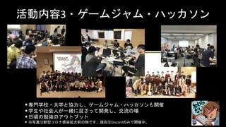 活動内容3・ゲームジャム・ハッカソン
•専門学校・大学と協力し、ゲームジャム・ハッカソンも開催
•学生や社会人が一緒に混ざって開発し、交流の場
•日頃の勉強のアウトプット
• ※写真は新型コロナ感染拡大前の物です。現在はDiscordのみで開催中。
 