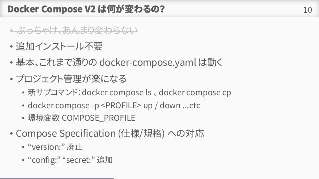Docker Compose V2 ϺΤΣ
? ֤ä㤱ޤʤ
? ׷ӥ󥹥ȩ`벻Ҫ
? ޤͨ docker-compose.yaml τӤ
? ץȹSˤʤ
? ¥֥ޥɣdocker compose ls  docker compose cp
? docker compose -p <PROFILE> up / down ...etc
? h COMPOSE_PROFILE
? Compose Specification (˘/Ҏ) ؤΌ
? version: ֹ
? config: secret: ׷
10
 