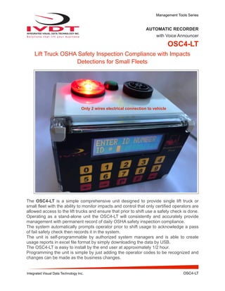 Management Tools Series
AUTOMATIC RECORDER
with Voice Announcer
OSC4-LT
Lift Truck OSHA Safety Inspection Compliance with Impacts
Detections for Small Fleets
The OSC4-LT is a simple comprehensive unit designed to provide single lift truck or
small fleet with the ability to monitor impacts and control that only certified operators are
allowed access to the lift trucks and ensure that prior to shift use a safety check is done.
Operating as a stand-alone unit the OSC4-LT will consistently and accurately provide
management with permanent record of daily OSHA safety inspection compliance.
The system automatically prompts operator prior to shift usage to acknowledge a pass
of fail safety check then records it in the system.
The unit is self-programmable by authorized system managers and is able to create
usage reports in excel file format by simply downloading the data by USB.
The OSC4-LT is easy to install by the end user at approximately 1/2 hour.
Programming the unit is simple by just adding the operator codes to be recognized and
changes can be made as the business changes.
Integrated Visual Data Technology Inc. OSC4-LT
Only 2 wires electrical connection to vehicle
 