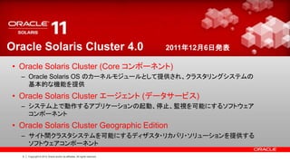 Oracle Solaris Cluster 4.0                                                   2011年12月6日発表

 • Oracle Solaris Cluster (Core コンポーネント)
   – Oracle Solaris OS のカーネルモジュールとして提供され、クラスタリングシステムの
     基本的な機能を提供
 • Oracle Solaris Cluster エージェント (データサービス)
   – システム上で動作するアプリケーションの起動、停止、監視を可能にするソフトウェア
     コンポーネント
 • Oracle Solaris Cluster Geographic Edition
   – サイト間クラスタシステムを可能にするディザスタ・リカバリ・ソリューションを提供する
     ソフトウェアコンポーネント
   4   Copyright © 2012 Oracle and/or its affiliates. All rights reserved.
 
