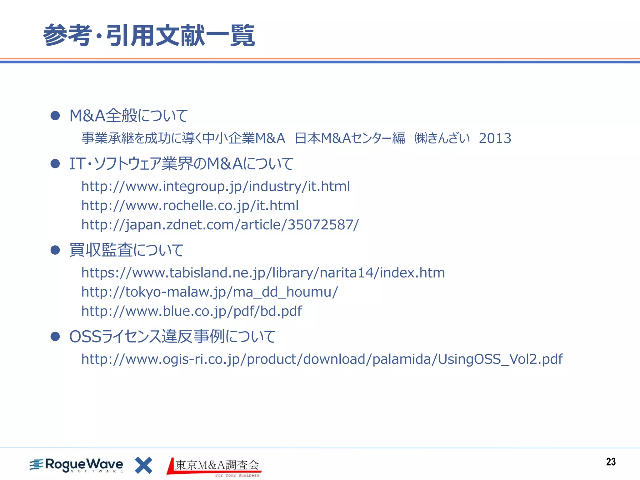 参考・引用文献一覧
 M&A全般について
事業承継を成功に導く中小企業M&A 日本M&Aセンター編 ㈱きんざい 2013
 IT・ソフトウェア業界のM&Aについて
http://www.integroup.jp/industry/it.html
http://www.rochelle.co.jp/it.html
http://japan.zdnet.com/article/35072587/
 買収監査について
https://www.tabisland.ne.jp/library/narita14/index.htm
http://tokyo-malaw.jp/ma_dd_houmu/
http://www.blue.co.jp/pdf/bd.pdf
 OSSライセンス違反事例について
http://www.ogis-ri.co.jp/product/download/palamida/UsingOSS_Vol2.pdf
23
 