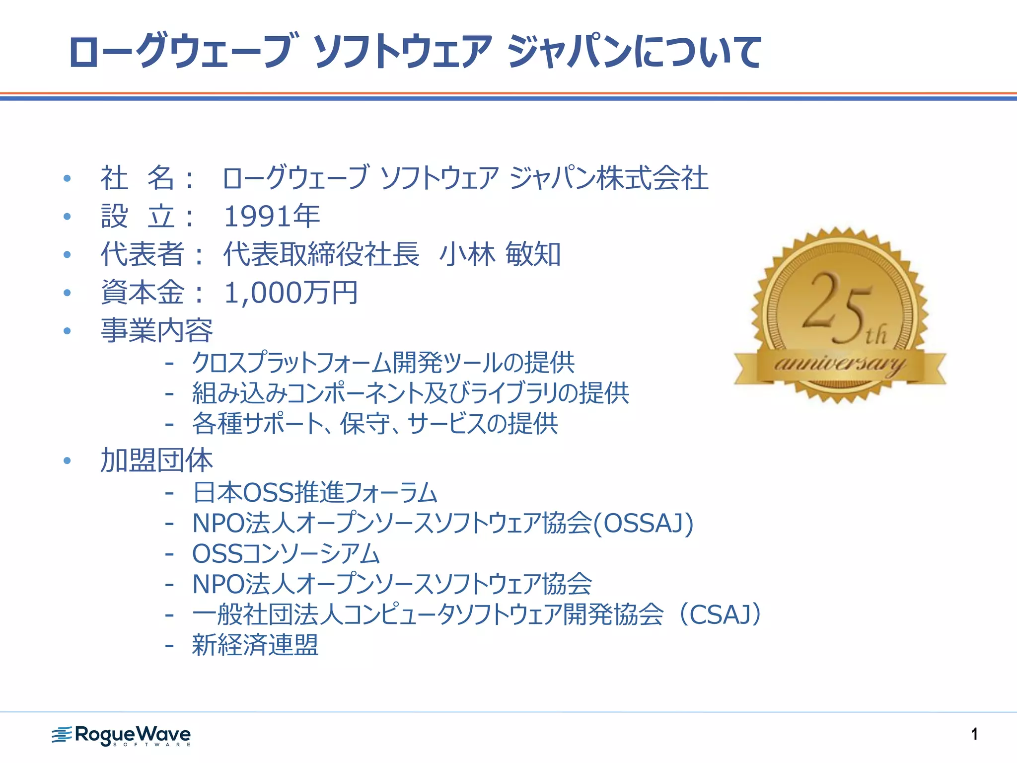 ローグウェーブ ソフトウェア ジャパンについて
• 社 名： ローグウェーブ ソフトウェア ジャパン株式会社
• 設 立： 1991年
• 代表者： 代表取締役社長 小林 敏知
• 資本金： 1,000万円
• 事業内容
- クロスプラットフォーム開発ツールの提供
- 組み込みコンポーネント及びライブラリの提供
- 各種サポート、保守、サービスの提供
• 加盟団体
- 日本OSS推進フォーラム
- NPO法人オープンソースソフトウェア協会(OSSAJ)
- OSSコンソーシアム
- NPO法人オープンソースソフトウェア協会
- 一般社団法人コンピュータソフトウェア開発協会（CSAJ）
- 新経済連盟
1
 