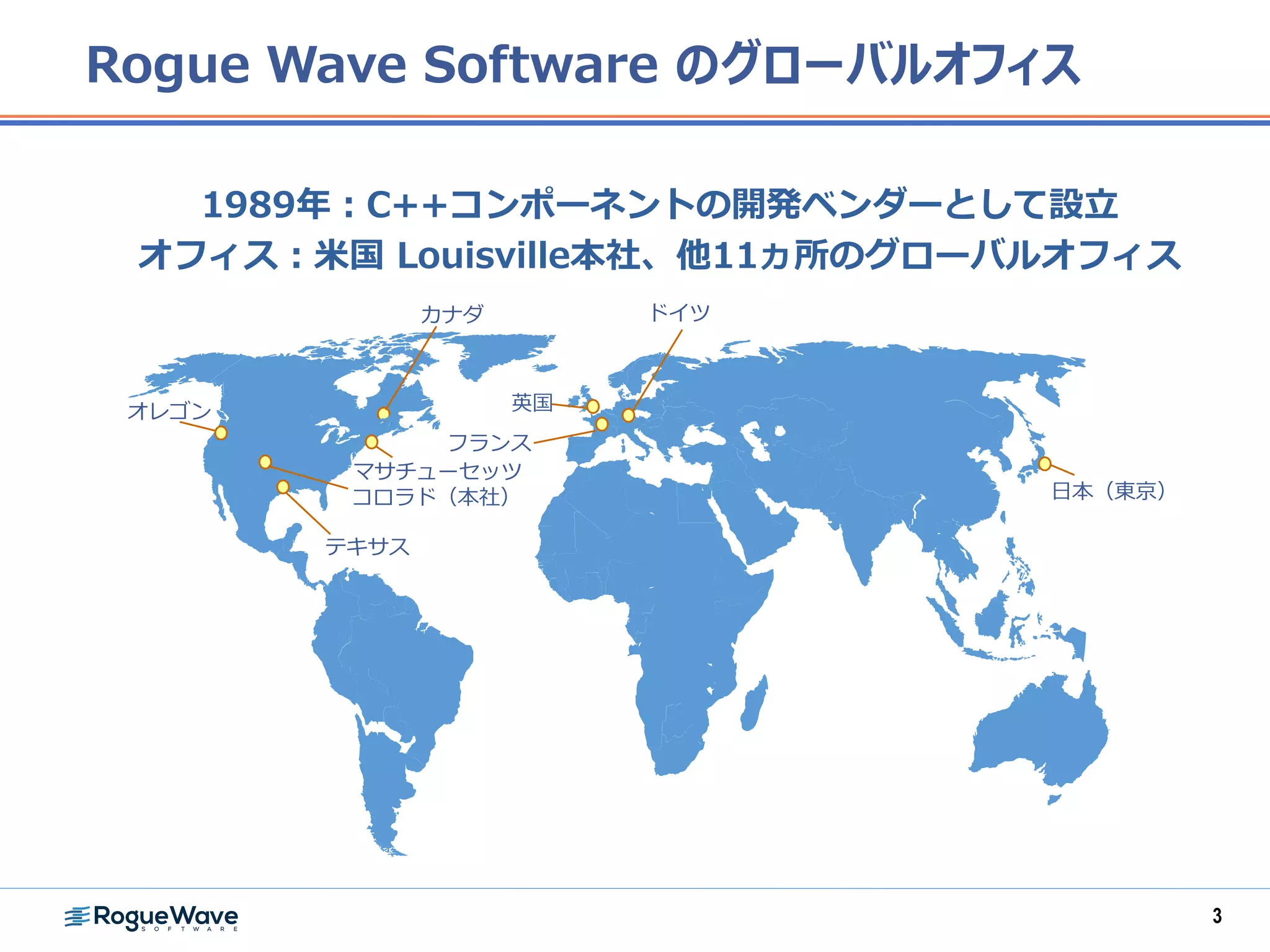 1989年：C++コンポーネントの開発ベンダーとして設立
オフィス：米国 Louisville本社、他11ヵ所のグローバルオフィス
英国
コロラド（本社）
テキサス
フランス
ドイツ
日本（東京）
マサチューセッツ
オレゴン
カナダ
Rogue Wave Software のグローバルオフィス
3
 