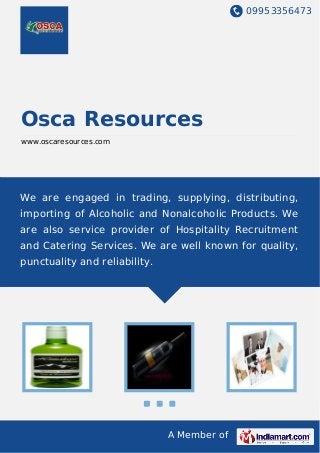 09953356473
A Member of
Osca Resources
www.oscaresources.com
We are engaged in trading, supplying, distributing,
importing of Alcoholic and Nonalcoholic Products. We
are also service provider of Hospitality Recruitment
and Catering Services. We are well known for quality,
punctuality and reliability.
 