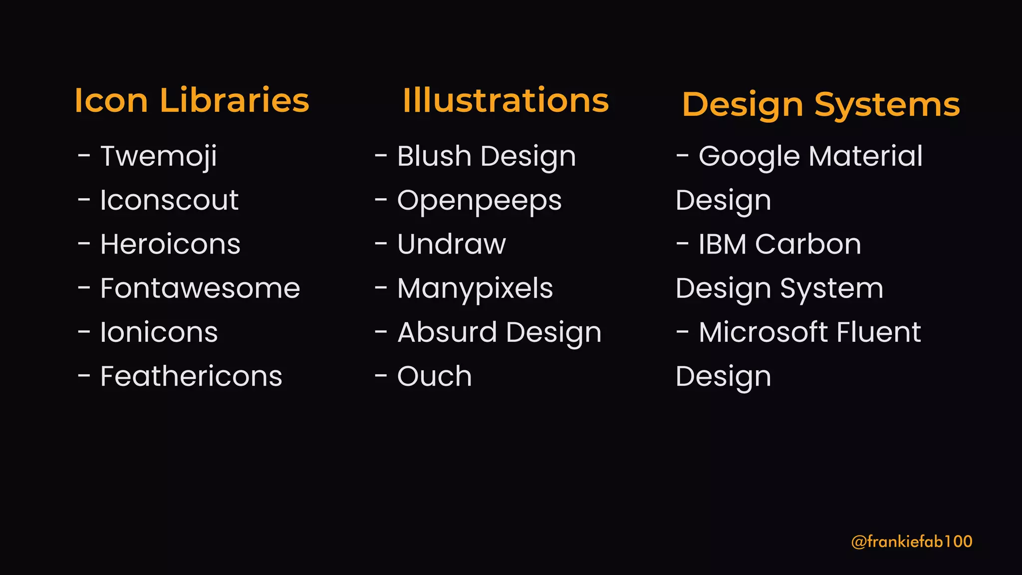 Icon Libraries
@frankiefab100
- Iconscout
- Fontawesome
- Twemoji
- Heroicons
- Ionicons
- Feathericons
Design Systems
Illustrations
- Google Material
Design
- Microsoft Fluent
Design
- IBM Carbon
Design System
- Manypixels
- Absurd Design
- Blush Design
- Openpeeps
- Undraw
- Ouch
 