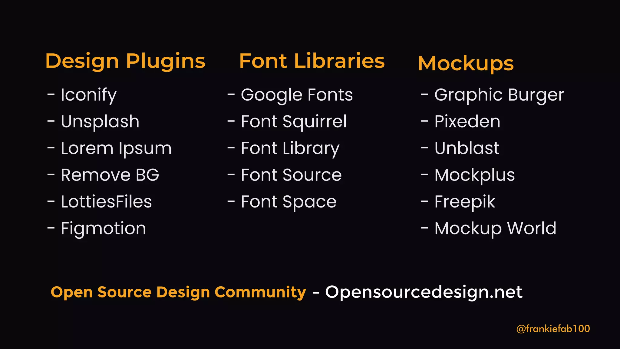Design Plugins
@frankiefab100
- Iconify
- Unsplash
- Lorem Ipsum
- Remove BG
- LottiesFiles
- Figmotion
Mockups
Font Libraries
- Freepik
- Graphic Burger
- Unblast
- Mockup World
- Mockplus
- Pixeden
- Font Squirrel
- Font Library
- Google Fonts
- Font Source
- Font Space
Open Source Design Community - Opensourcedesign.net
 