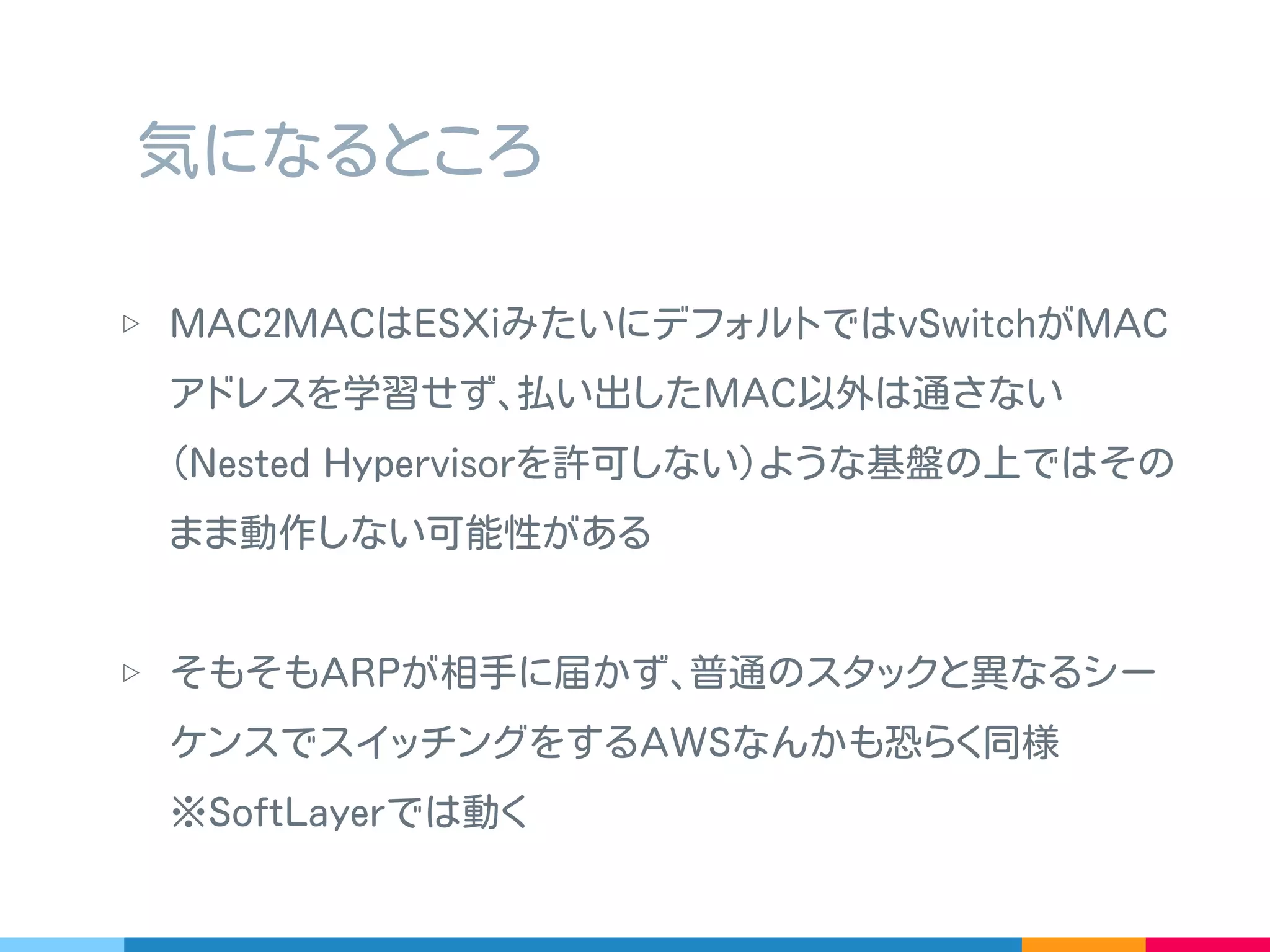 ▷ 前述の問題解決にトンネリングを多用したりすると
( 要するにアンダーレイとオーバーレイの間を作る ) ､
IaaS 側で最適化しているネットワークを無視することと
同義で､その最適化を破壊しかねない
▷ というか少なからずほぼ確実にオーバーヘッドがでるので､
破壊規模の極小化や､可搬性の高さと性能のバランスをどう
するのか検証？
気になるところ
 