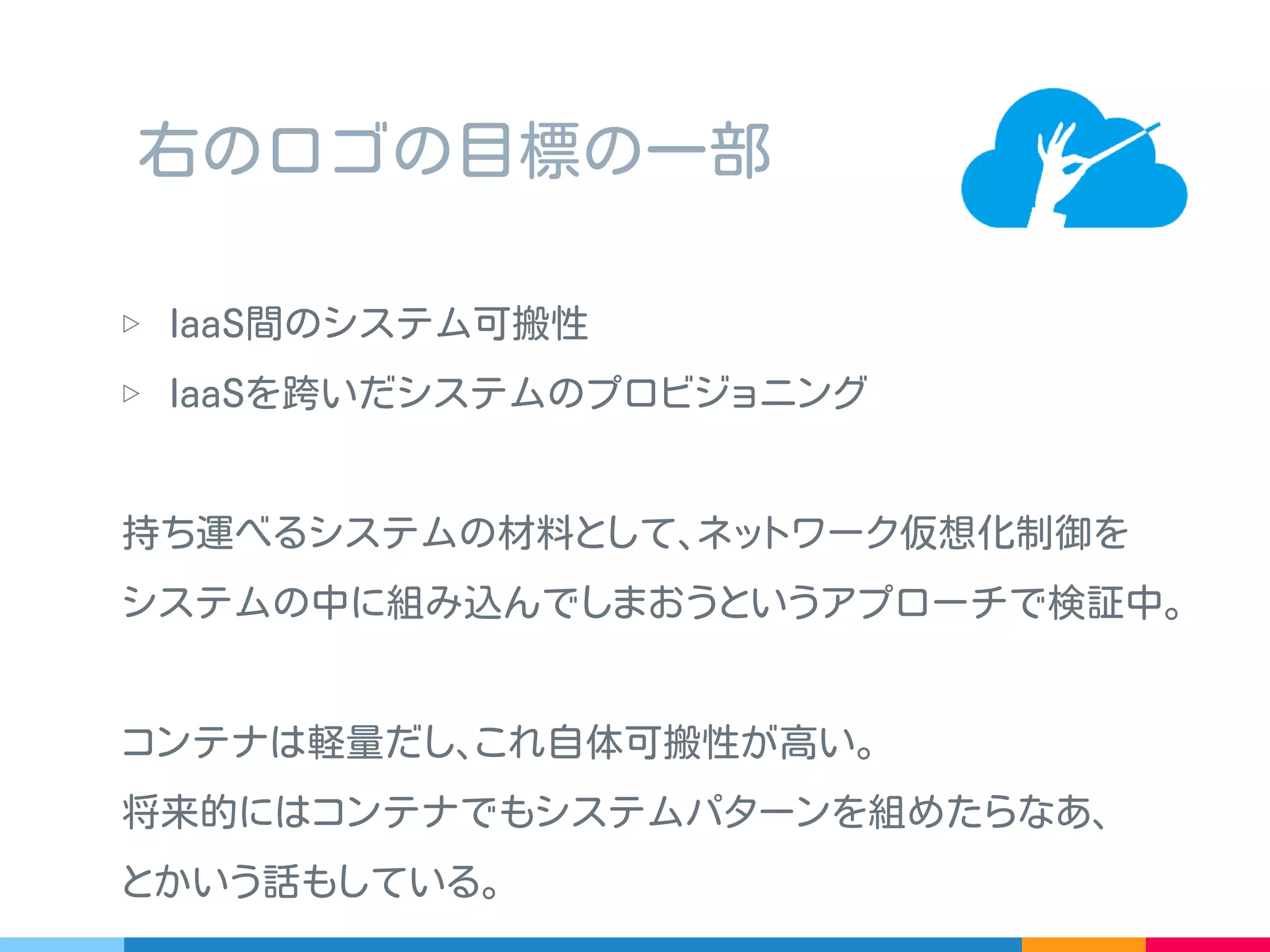 株式会社あくしゅさんの作っている OSS のネットワーク仮想化
ソフトウェア
▷ Open vSwitch と Trema-Edge を使ってエッジオーバーレイ
▷ 同一セグメントホスト間は MAC2MAC ､ L3 跨ぎは GRE
OpenVNet ？
 