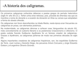 -A historia dos caligramas.
Os primeiros caligramas coñecidos débense a poetas gregos do período helenístico
(siglo IV- año 30 a.C.). Teñen unha orixe relixiosa, pois, procede de ofrendas nas que se
inscribía o nome do donante e a ocasión da donación en liñas ou versos que adoptaban
a forma do obxeto ofrecido.
Os caligramas non foron descoñecidos na Idade Media, nesta época eran frecuentes os
caligramas en prosa, con elementos pictóricos.
Na modernidade, os caligramas déronse a coñecer coas Vanguardias do século XX,
máis concretamente có cubismo literario e os posteriores Creacionismo e Ultraísmo. O
poeta cubista francés Guillaume Apollinaire foi un famoso creador de caligramas.
Grazas a Apollinaire, os caligramas póñense de moda nas primeiras décadas do siglo
XX.
Algúns importantes creadores de caligramas hispánicos, son, los españoles Guillermo
de Torre, Juan Larrea y Gerardo Diego, los peruanos Arturo Corcuera y Jorge Eduardo
Eielson y el argentino Oliverio Girondo.
 