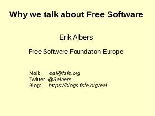 Why we talk about Free Software
Erik Albers
Free Software Foundation Europe
Mail: eal@fsfe.org
Twitter: @3albers
Blog: https://blogs.fsfe.org/eal
 