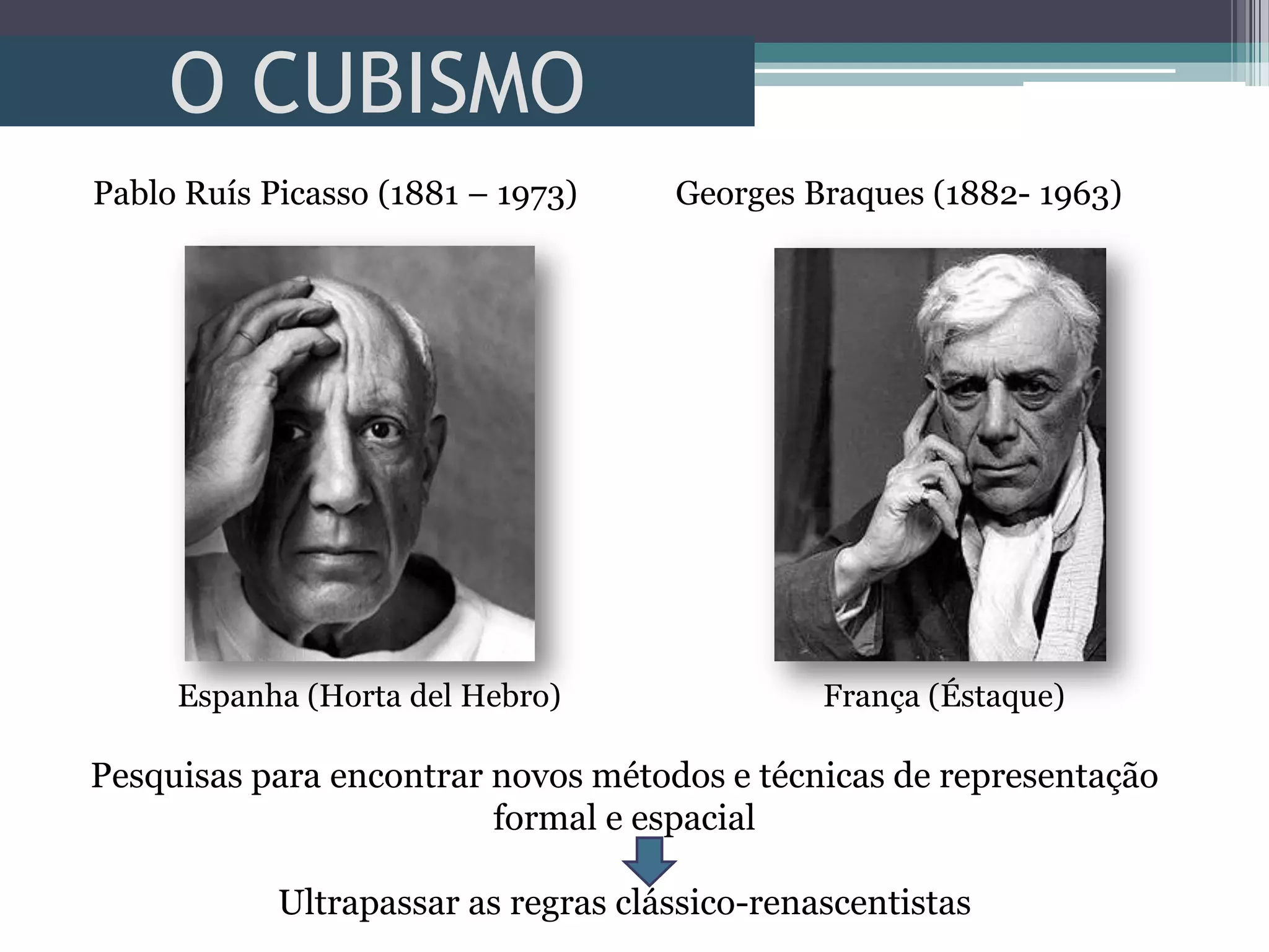 O CUBISMO
Pablo Ruís Picasso (1881 – 1973) Georges Braques (1882- 1963)
Espanha (Horta del Hebro) França (Éstaque)
Pesquisas para encontrar novos métodos e técnicas de representação
formal e espacial
Ultrapassar as regras clássico-renascentistas
 