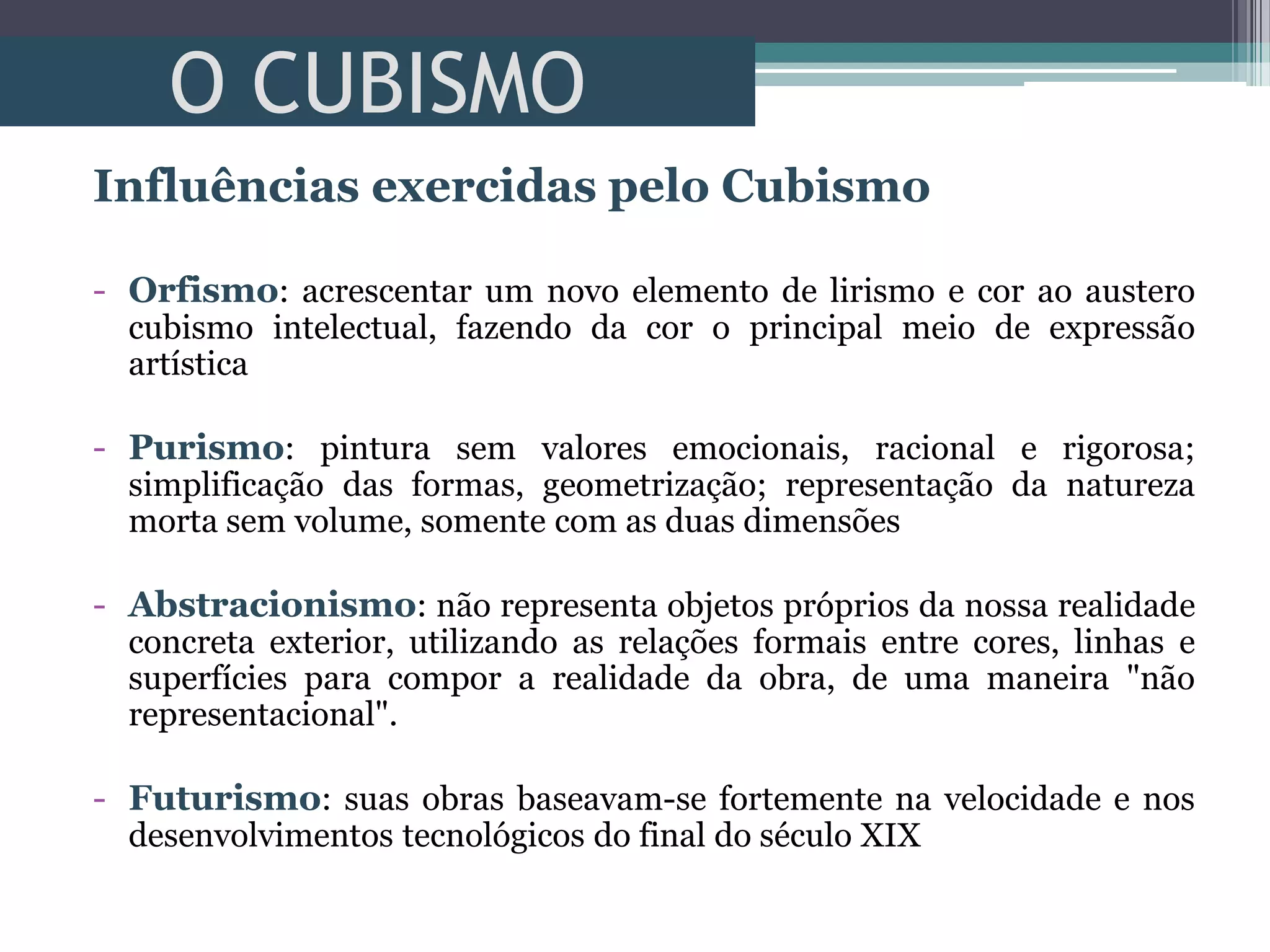 O CUBISMO
Influências exercidas pelo Cubismo
- Orfismo: acrescentar um novo elemento de lirismo e cor ao austero
cubismo intelectual, fazendo da cor o principal meio de expressão
artística
- Purismo: pintura sem valores emocionais, racional e rigorosa;
simplificação das formas, geometrização; representação da natureza
morta sem volume, somente com as duas dimensões
- Abstracionismo: não representa objetos próprios da nossa realidade
concreta exterior, utilizando as relações formais entre cores, linhas e
superfícies para compor a realidade da obra, de uma maneira "não
representacional".
- Futurismo: suas obras baseavam-se fortemente na velocidade e nos
desenvolvimentos tecnológicos do final do século XIX
 