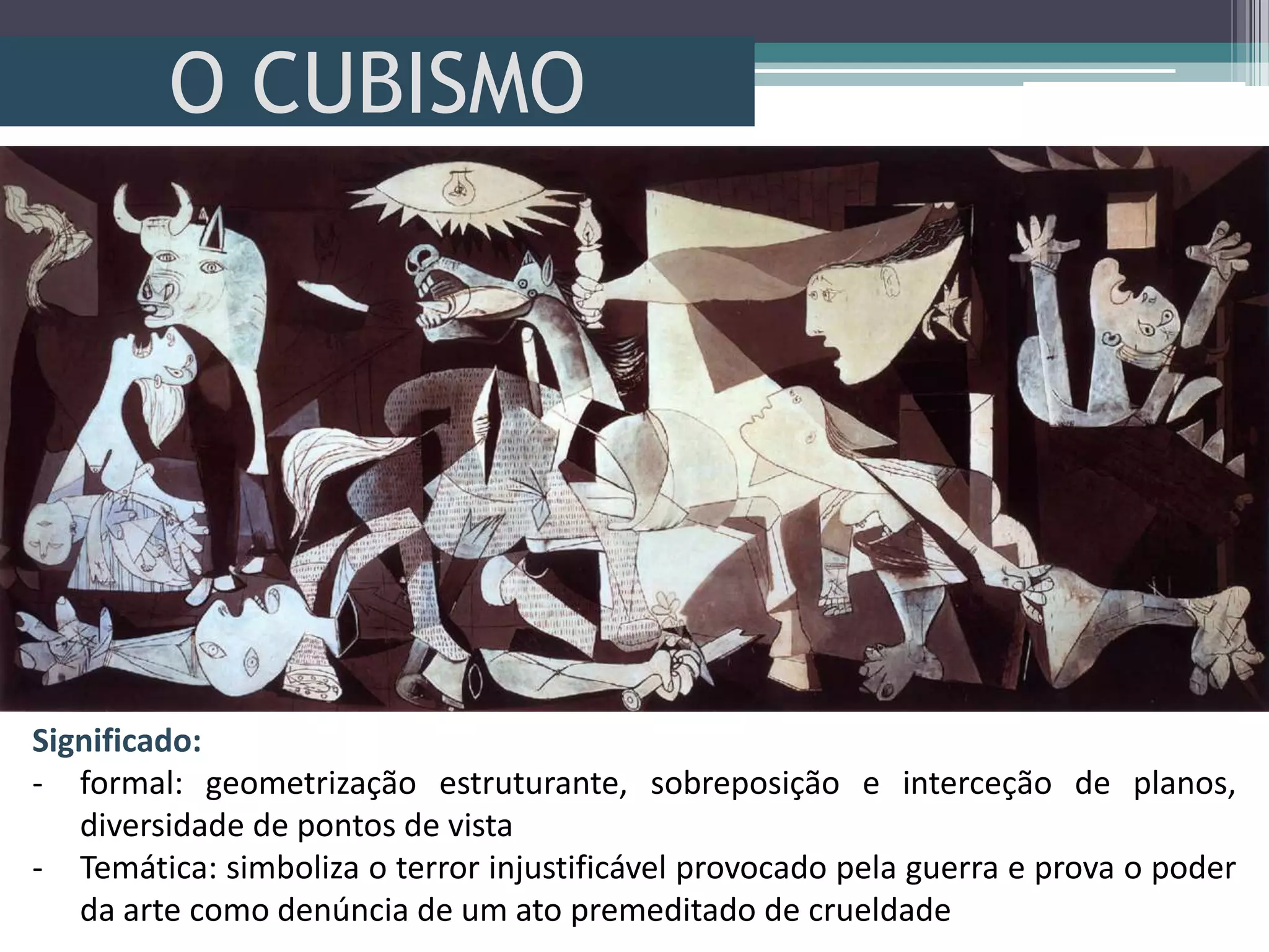 O CUBISMO
Significado:
- formal: geometrização estruturante, sobreposição e interceção de planos,
diversidade de pontos de vista
- Temática: simboliza o terror injustificável provocado pela guerra e prova o poder
da arte como denúncia de um ato premeditado de crueldade
 