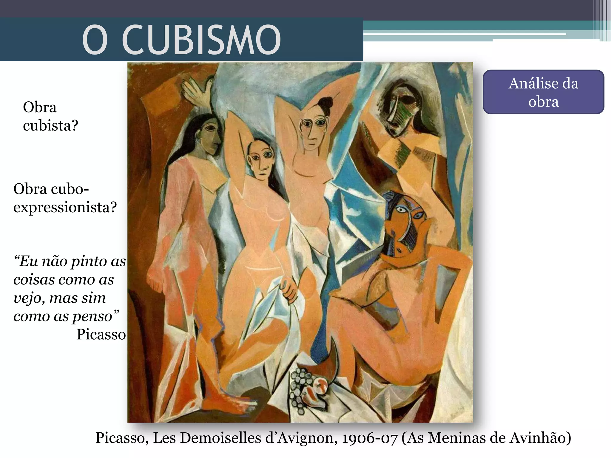 O CUBISMO
Picasso, Les Demoiselles d’Avignon, 1906-07 (As Meninas de Avinhão)
Obra
cubista?
Obra cubo-
expressionista?
Análise da
obra
“Eu não pinto as
coisas como as
vejo, mas sim
como as penso”
Picasso
 