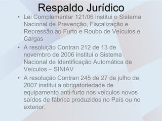 Respaldo Jurídico
• Lei Complementar 121/06 institui o Sistema
  Nacional de Prevenção, Fiscalização e
  Repressão ao Furto e Roubo de Veículos e
  Cargas
• A resolução Contran 212 de 13 de
  novembro de 2006 institui o Sistema
  Nacional de Identificação Automática de
  Veículos – SINIAV
• A resolução Contran 245 de 27 de julho de
  2007 institui a obrigatoriedade de
  equipamento anti-furto nos veículos novos
  saídos de fábrica produzidos no País ou no
  exterior.
 