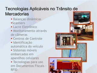 Tecnologias Aplicáveis no Trânsito de
Mercadorias
   Balanças dinâmicas
  Scanners
   Lacre Eletrônico
   Monitoramento através
  de câmeras
   Centros de Controle
   Identificação
  automática do veículo
   Sistemas móveis
  embarcados em
  aparelhos celulares
   Tecnologias para uso
  em Documentos Fiscais -
  RFID
 