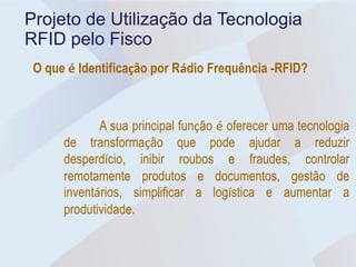 Projeto de Utilização da Tecnologia
RFID pelo Fisco
 O que é Identificação por Rádio Frequência -RFID?



             A sua principal função é oferecer uma tecnologia
      de transformação que pode ajudar a reduzir
      desperdício, inibir roubos e fraudes, controlar
      remotamente produtos e documentos, gestão de
      inventários, simplificar a logística e aumentar a
      produtividade.
 