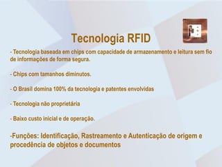 Tecnologia RFID
- Tecnologia baseada em chips com capacidade de armazenamento e leitura sem fio
de informações de forma segura.

- Chips com tamanhos diminutos.

- O Brasil domina 100% da tecnologia e patentes envolvidas

- Tecnologia não proprietária

- Baixo custo inicial e de operação.

-Funções: Identificação, Rastreamento e Autenticação de origem e
procedência de objetos e documentos
 