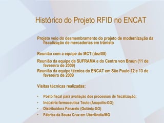 Histórico do Projeto RFID no ENCAT

Projeto veio do desmembramento do projeto de modernização da
   fiscalização de mercadorias em trânisto

Reunião com a equipe do MCT (dez/08)
Reunião da equipe da SUFRAMA e do Centro von Braun (11 de
   fevereiro de 2009)
Reunião da equipe técnica do ENCAT em São Paulo 12 e 13 de
   fevereiro de 2009

Visitas técnicas realizadas:

•   Posto fiscal para avaliação dos processos de fiscalização;
•   Indústria farmaceutica Teuto (Anapólis-GO);
•   Distribuidora Panarelo (Goiânia-GO)
•   Fábrica da Souza Cruz em Uberlândia/MG
 