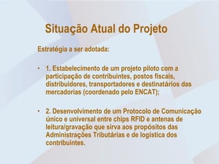 Situação Atual do Projeto
Estratégia a ser adotada:

• 1. Estabelecimento de um projeto piloto com a
  participação de contribuintes, postos fiscais,
  distribuidores, transportadores e destinatários das
  mercadorias (coordenado pelo ENCAT);

• 2. Desenvolvimento de um Protocolo de Comunicação
  único e universal entre chips RFID e antenas de
  leitura/gravação que sirva aos propósitos das
  Administrações Tributárias e de logística dos
  contribuintes.
 